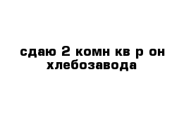 сдаю 2-комн кв р-он хлебозавода 